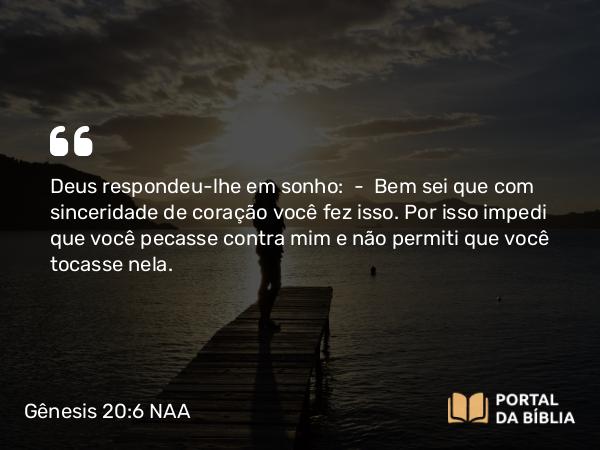 Gênesis 20:6 NAA - Deus respondeu-lhe em sonho: — Bem sei que com sinceridade de coração você fez isso. Por isso impedi que você pecasse contra mim e não permiti que você tocasse nela.