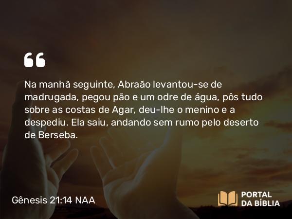 Gênesis 21:14 NAA - Na manhã seguinte, Abraão levantou-se de madrugada, pegou pão e um odre de água, pôs tudo sobre as costas de Agar, deu-lhe o menino e a despediu. Ela saiu, andando sem rumo pelo deserto de Berseba.