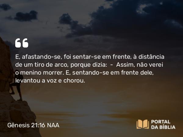 Gênesis 21:16 NAA - E, afastando-se, foi sentar-se em frente, à distância de um tiro de arco, porque dizia: — Assim, não verei o menino morrer. E, sentando-se em frente dele, levantou a voz e chorou.