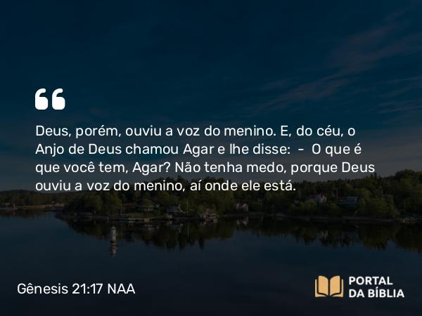 Gênesis 21:17 NAA - Deus, porém, ouviu a voz do menino. E, do céu, o Anjo de Deus chamou Agar e lhe disse: — O que é que você tem, Agar? Não tenha medo, porque Deus ouviu a voz do menino, aí onde ele está.