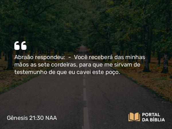 Gênesis 21:30 NAA - Abraão respondeu: — Você receberá das minhas mãos as sete cordeiras, para que me sirvam de testemunho de que eu cavei este poço.