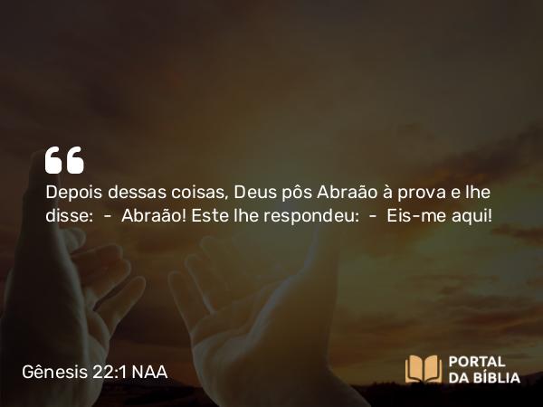 Gênesis 22:1 NAA - Depois dessas coisas, Deus pôs Abraão à prova e lhe disse: — Abraão! Este lhe respondeu: — Eis-me aqui!