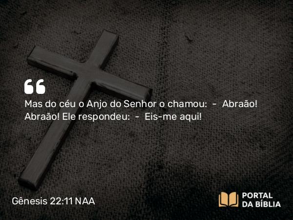 Gênesis 22:11 NAA - Mas do céu o Anjo do Senhor o chamou: — Abraão! Abraão! Ele respondeu: — Eis-me aqui!