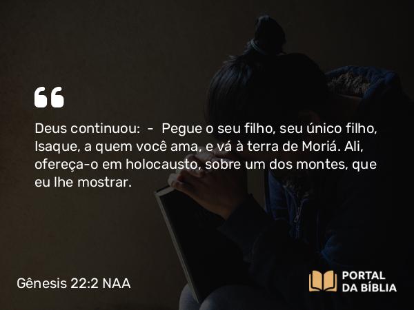 Gênesis 22:2 NAA - Deus continuou: — Pegue o seu filho, seu único filho, Isaque, a quem você ama, e vá à terra de Moriá. Ali, ofereça-o em holocausto, sobre um dos montes, que eu lhe mostrar.