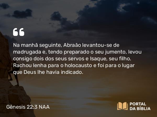 Gênesis 22:3 NAA - Na manhã seguinte, Abraão levantou-se de madrugada e, tendo preparado o seu jumento, levou consigo dois dos seus servos e Isaque, seu filho. Rachou lenha para o holocausto e foi para o lugar que Deus lhe havia indicado.