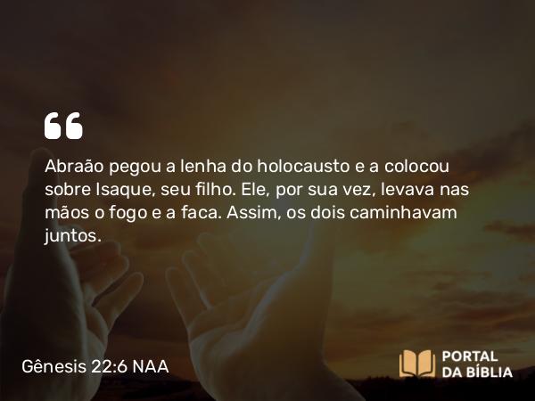 Gênesis 22:6 NAA - Abraão pegou a lenha do holocausto e a colocou sobre Isaque, seu filho. Ele, por sua vez, levava nas mãos o fogo e a faca. Assim, os dois caminhavam juntos.