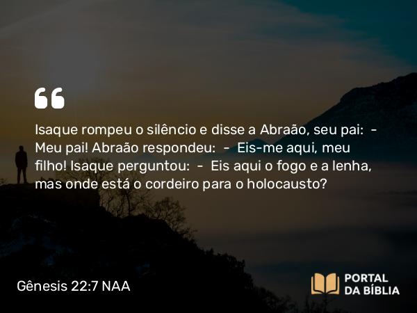 Gênesis 22:7 NAA - Isaque rompeu o silêncio e disse a Abraão, seu pai: — Meu pai! Abraão respondeu: — Eis-me aqui, meu filho! Isaque perguntou: — Eis aqui o fogo e a lenha, mas onde está o cordeiro para o holocausto?