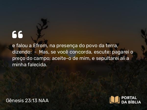 Gênesis 23:13 NAA - e falou a Efrom, na presença do povo da terra, dizendo: — Mas, se você concorda, escute: pagarei o preço do campo; aceite-o de mim, e sepultarei ali a minha falecida.