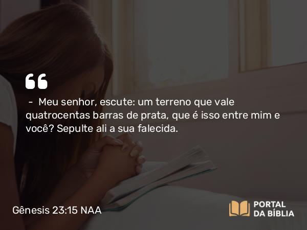 Gênesis 23:15 NAA - — Meu senhor, escute: um terreno que vale quatrocentas barras de prata, que é isso entre mim e você? Sepulte ali a sua falecida.