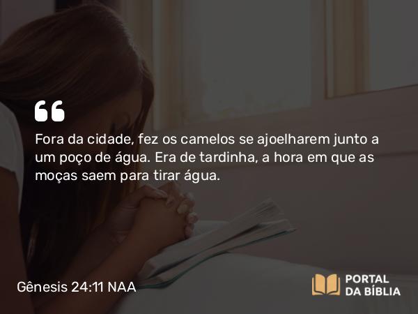 Gênesis 24:11 NAA - Fora da cidade, fez os camelos se ajoelharem junto a um poço de água. Era de tardinha, a hora em que as moças saem para tirar água.