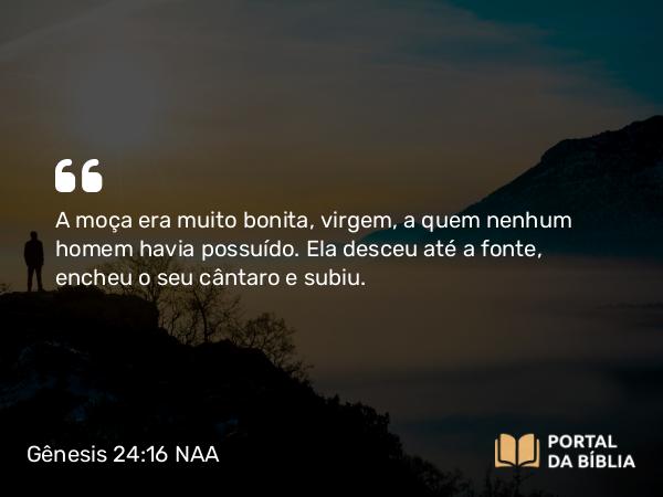 Gênesis 24:16 NAA - A moça era muito bonita, virgem, a quem nenhum homem havia possuído. Ela desceu até a fonte, encheu o seu cântaro e subiu.