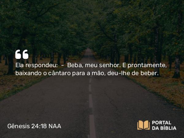 Gênesis 24:18 NAA - Ela respondeu: — Beba, meu senhor. E prontamente, baixando o cântaro para a mão, deu-lhe de beber.