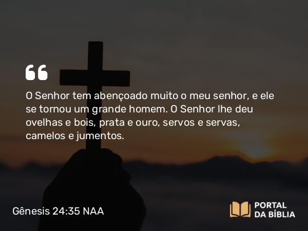 Gênesis 24:35 NAA - O Senhor tem abençoado muito o meu senhor, e ele se tornou um grande homem. O Senhor lhe deu ovelhas e bois, prata e ouro, servos e servas, camelos e jumentos.