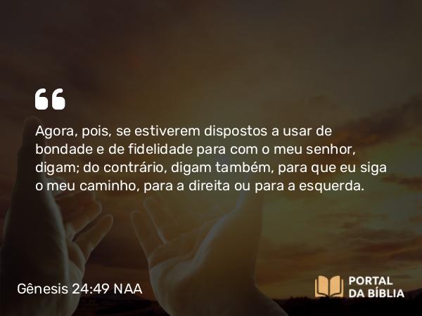 Gênesis 24:49 NAA - Agora, pois, se estiverem dispostos a usar de bondade e de fidelidade para com o meu senhor, digam; do contrário, digam também, para que eu siga o meu caminho, para a direita ou para a esquerda.