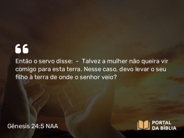 Gênesis 24:5 NAA - Então o servo disse: — Talvez a mulher não queira vir comigo para esta terra. Nesse caso, devo levar o seu filho à terra de onde o senhor veio?