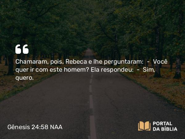 Gênesis 24:58 NAA - Chamaram, pois, Rebeca e lhe perguntaram: — Você quer ir com este homem? Ela respondeu: — Sim, quero.