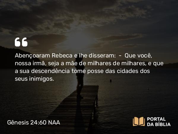 Gênesis 24:60 NAA - Abençoaram Rebeca e lhe disseram: — Que você, nossa irmã, seja a mãe de milhares de milhares, e que a sua descendência tome posse das cidades dos seus inimigos.