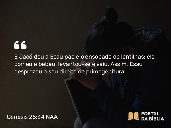 Gênesis 25:34 NAA - E Jacó deu a Esaú pão e o ensopado de lentilhas; ele comeu e bebeu, levantou-se e saiu. Assim, Esaú desprezou o seu direito de primogenitura.