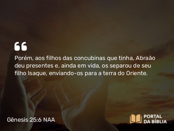 Gênesis 25:6 NAA - Porém, aos filhos das concubinas que tinha, Abraão deu presentes e, ainda em vida, os separou de seu filho Isaque, enviando-os para a terra do Oriente.