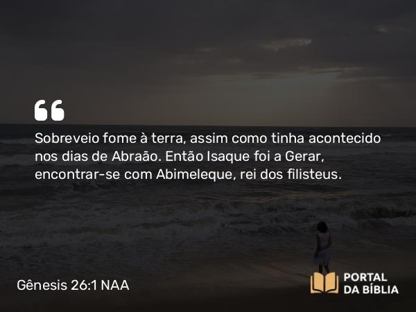 Gênesis 26:1 NAA - Sobreveio fome à terra, assim como tinha acontecido nos dias de Abraão. Então Isaque foi a Gerar, encontrar-se com Abimeleque, rei dos filisteus.