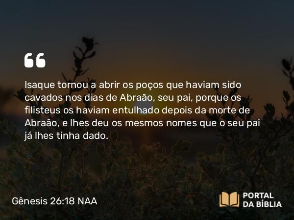 Gênesis 26:18 NAA - Isaque tornou a abrir os poços que haviam sido cavados nos dias de Abraão, seu pai, porque os filisteus os haviam entulhado depois da morte de Abraão, e lhes deu os mesmos nomes que o seu pai já lhes tinha dado.