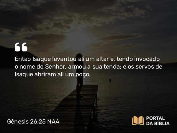 Gênesis 26:25 NAA - Então Isaque levantou ali um altar e, tendo invocado o nome do Senhor, armou a sua tenda; e os servos de Isaque abriram ali um poço.