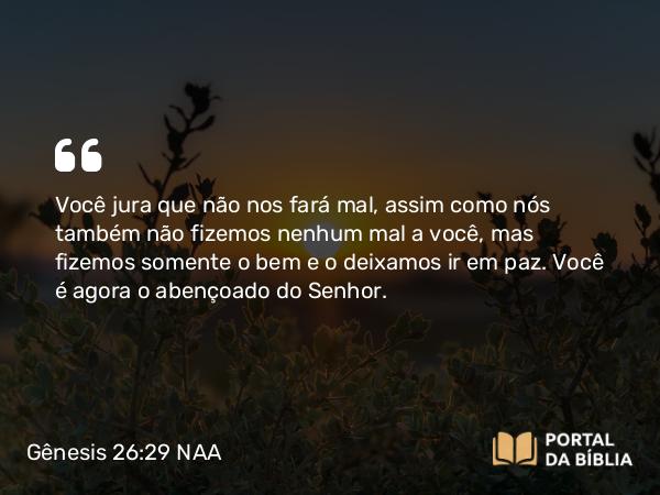 Gênesis 26:29 NAA - Você jura que não nos fará mal, assim como nós também não fizemos nenhum mal a você, mas fizemos somente o bem e o deixamos ir em paz. Você é agora o abençoado do Senhor.