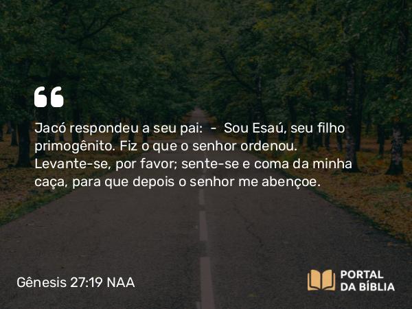 Gênesis 27:19 NAA - Jacó respondeu a seu pai: — Sou Esaú, seu filho primogênito. Fiz o que o senhor ordenou. Levante-se, por favor; sente-se e coma da minha caça, para que depois o senhor me abençoe.