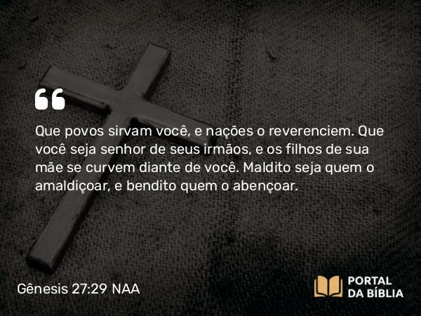 Gênesis 27:29 NAA - Que povos sirvam você, e nações o reverenciem. Que você seja senhor de seus irmãos, e os filhos de sua mãe se curvem diante de você. Maldito seja quem o amaldiçoar, e bendito quem o abençoar.