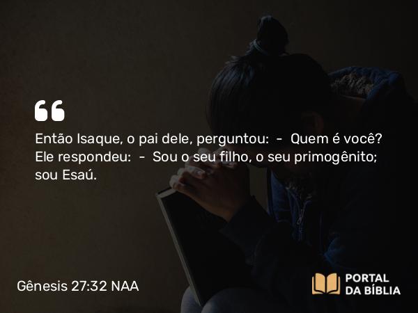 Gênesis 27:32 NAA - Então Isaque, o pai dele, perguntou: — Quem é você? Ele respondeu: — Sou o seu filho, o seu primogênito; sou Esaú.