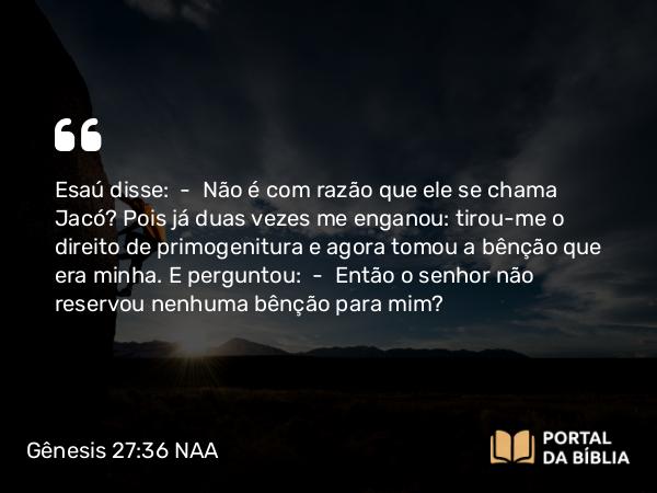 Gênesis 27:36 NAA - Esaú disse: — Não é com razão que ele se chama Jacó? Pois já duas vezes me enganou: tirou-me o direito de primogenitura e agora tomou a bênção que era minha. E perguntou: — Então o senhor não reservou nenhuma bênção para mim?