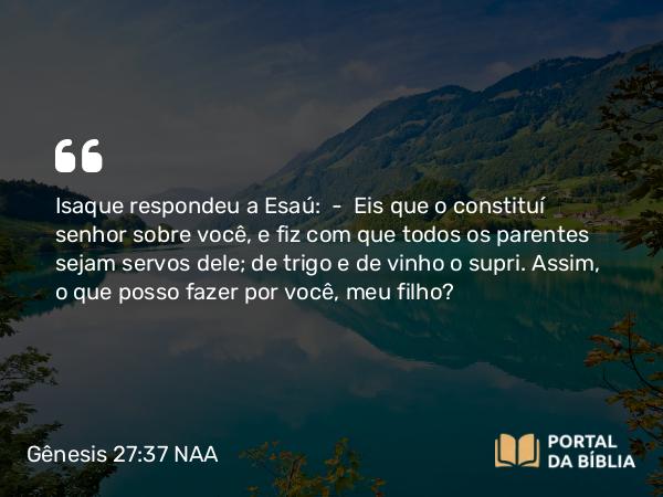 Gênesis 27:37 NAA - Isaque respondeu a Esaú: — Eis que o constituí senhor sobre você, e fiz com que todos os parentes sejam servos dele; de trigo e de vinho o supri. Assim, o que posso fazer por você, meu filho?