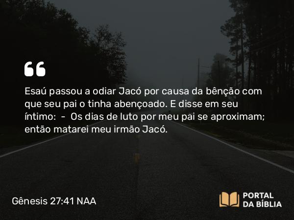 Gênesis 27:41 NAA - Esaú passou a odiar Jacó por causa da bênção com que seu pai o tinha abençoado. E disse em seu íntimo: — Os dias de luto por meu pai se aproximam; então matarei meu irmão Jacó.