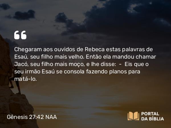 Gênesis 27:42 NAA - Chegaram aos ouvidos de Rebeca estas palavras de Esaú, seu filho mais velho. Então ela mandou chamar Jacó, seu filho mais moço, e lhe disse: — Eis que o seu irmão Esaú se consola fazendo planos para matá-lo.