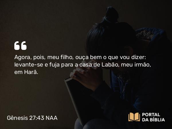 Gênesis 27:43 NAA - Agora, pois, meu filho, ouça bem o que vou dizer: levante-se e fuja para a casa de Labão, meu irmão, em Harã.