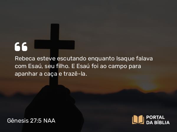 Gênesis 27:5 NAA - Rebeca esteve escutando enquanto Isaque falava com Esaú, seu filho. E Esaú foi ao campo para apanhar a caça e trazê-la.