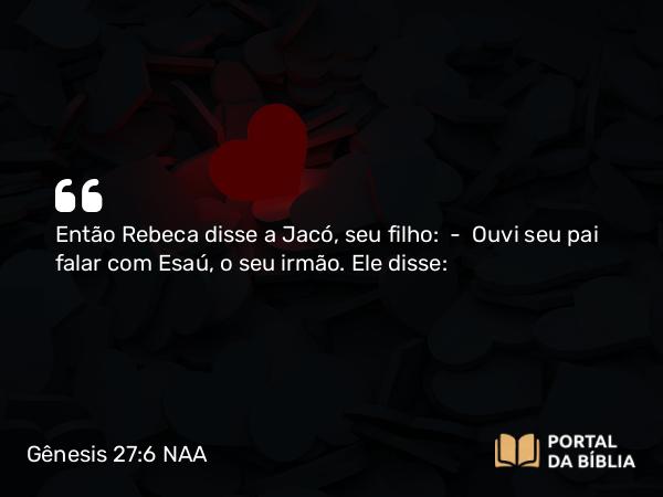 Gênesis 27:6 NAA - Então Rebeca disse a Jacó, seu filho: — Ouvi seu pai falar com Esaú, o seu irmão. Ele disse: