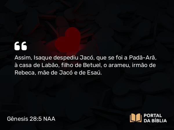 Gênesis 28:5 NAA - Assim, Isaque despediu Jacó, que se foi a Padã-Arã, à casa de Labão, filho de Betuel, o arameu, irmão de Rebeca, mãe de Jacó e de Esaú.