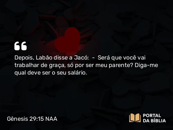 Gênesis 29:15 NAA - Depois, Labão disse a Jacó: — Será que você vai trabalhar de graça, só por ser meu parente? Diga-me qual deve ser o seu salário.