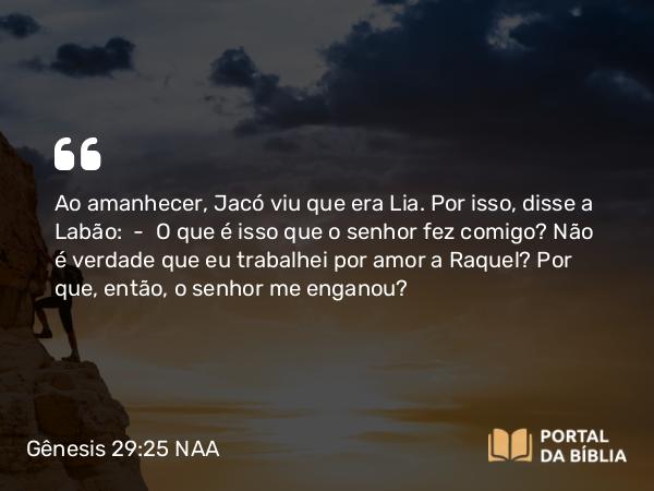 Gênesis 29:25 NAA - Ao amanhecer, Jacó viu que era Lia. Por isso, disse a Labão: — O que é isso que o senhor fez comigo? Não é verdade que eu trabalhei por amor a Raquel? Por que, então, o senhor me enganou?