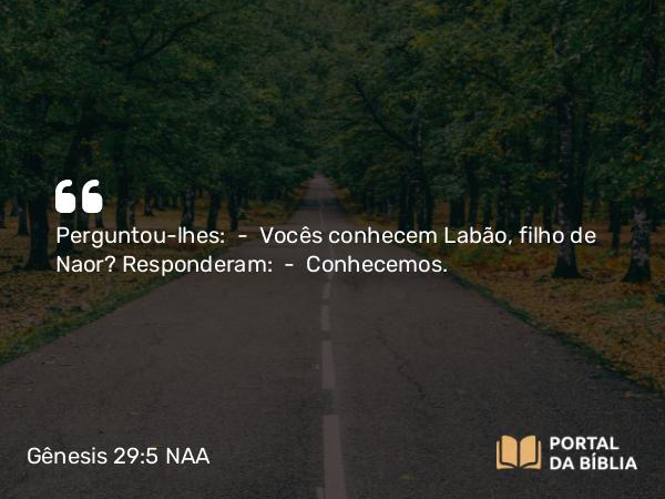 Gênesis 29:5 NAA - Perguntou-lhes: — Vocês conhecem Labão, filho de Naor? Responderam: — Conhecemos.