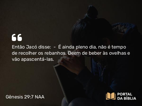 Gênesis 29:7 NAA - Então Jacó disse: — É ainda pleno dia, não é tempo de recolher os rebanhos. Deem de beber às ovelhas e vão apascentá-las.