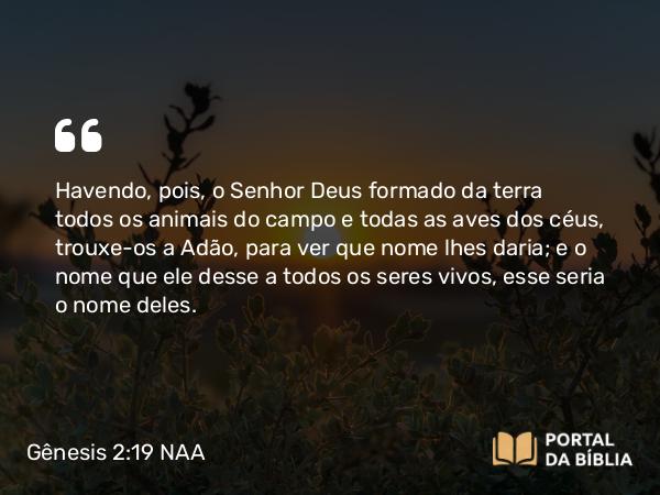 Gênesis 2:19-24 NAA - Havendo, pois, o Senhor Deus formado da terra todos os animais do campo e todas as aves dos céus, trouxe-os a Adão, para ver que nome lhes daria; e o nome que ele desse a todos os seres vivos, esse seria o nome deles.