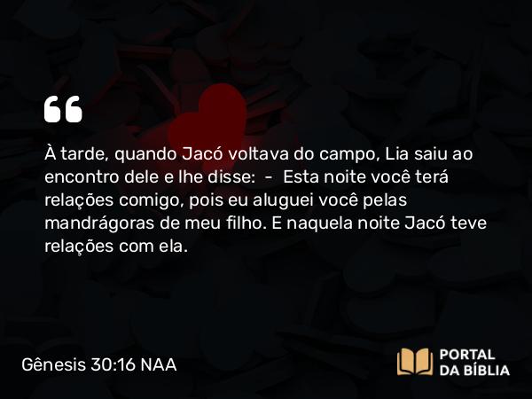 Gênesis 30:16 NAA - À tarde, quando Jacó voltava do campo, Lia saiu ao encontro dele e lhe disse: — Esta noite você terá relações comigo, pois eu aluguei você pelas mandrágoras de meu filho. E naquela noite Jacó teve relações com ela.