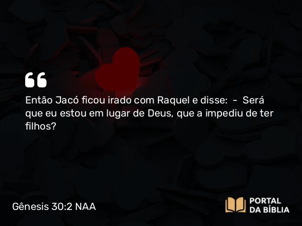 Gênesis 30:2 NAA - Então Jacó ficou irado com Raquel e disse: — Será que eu estou em lugar de Deus, que a impediu de ter filhos?