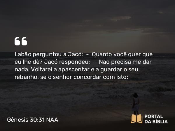 Gênesis 30:31 NAA - Labão perguntou a Jacó: — Quanto você quer que eu lhe dê? Jacó respondeu: — Não precisa me dar nada. Voltarei a apascentar e a guardar o seu rebanho, se o senhor concordar com isto: