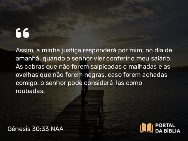 Gênesis 30:33 NAA - Assim, a minha justiça responderá por mim, no dia de amanhã, quando o senhor vier conferir o meu salário. As cabras que não forem salpicadas e malhadas e as ovelhas que não forem negras, caso forem achadas comigo, o senhor pode considerá-las como roubadas.