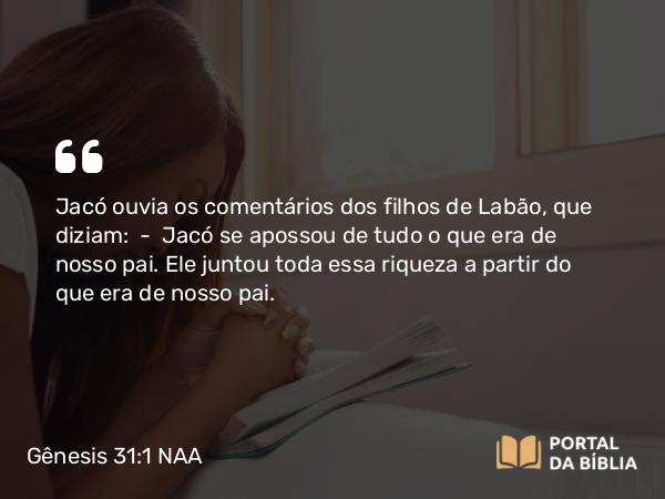 Gênesis 31:1 NAA - Jacó ouvia os comentários dos filhos de Labão, que diziam: — Jacó se apossou de tudo o que era de nosso pai. Ele juntou toda essa riqueza a partir do que era de nosso pai.