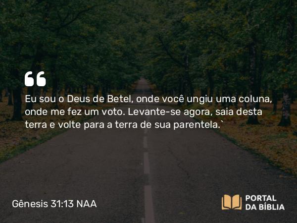 Gênesis 31:13 NAA - Eu sou o Deus de Betel, onde você ungiu uma coluna, onde me fez um voto. Levante-se agora, saia desta terra e volte para a terra de sua parentela.