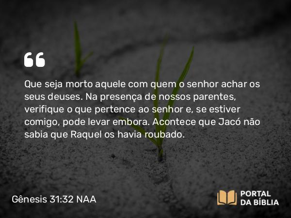 Gênesis 31:32 NAA - Que seja morto aquele com quem o senhor achar os seus deuses. Na presença de nossos parentes, verifique o que pertence ao senhor e, se estiver comigo, pode levar embora. Acontece que Jacó não sabia que Raquel os havia roubado.